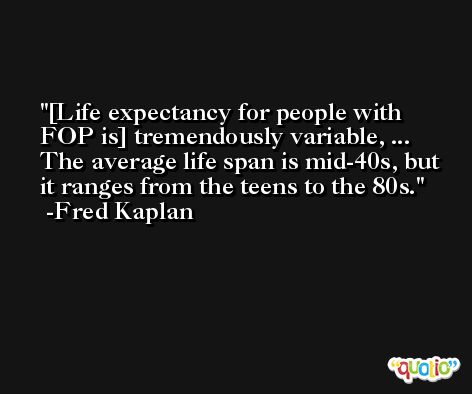 [Life expectancy for people with FOP is] tremendously variable, ... The average life span is mid-40s, but it ranges from the teens to the 80s. -Fred Kaplan