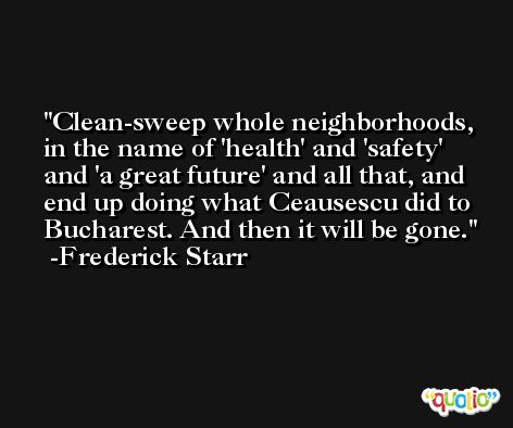 Clean-sweep whole neighborhoods, in the name of 'health' and 'safety' and 'a great future' and all that, and end up doing what Ceausescu did to Bucharest. And then it will be gone. -Frederick Starr