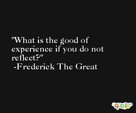 What is the good of experience if you do not reflect? -Frederick The Great