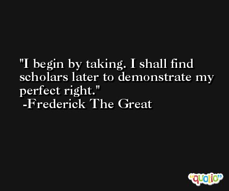 I begin by taking. I shall find scholars later to demonstrate my perfect right. -Frederick The Great