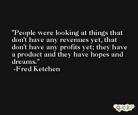 People were looking at things that don't have any revenues yet, that don't have any profits yet; they have a product and they have hopes and dreams. -Fred Ketchen