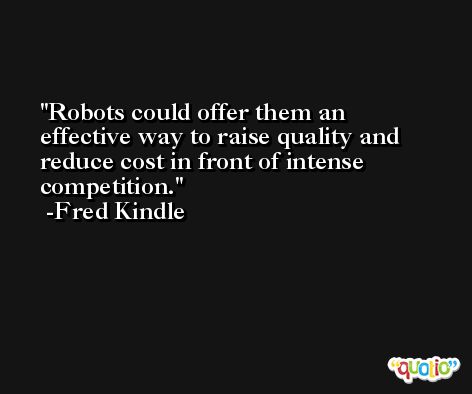 Robots could offer them an effective way to raise quality and reduce cost in front of intense competition. -Fred Kindle