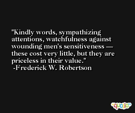 Kindly words, sympathizing attentions, watchfulness against wounding men's sensitiveness — these cost very little, but they are priceless in their value. -Frederick W. Robertson