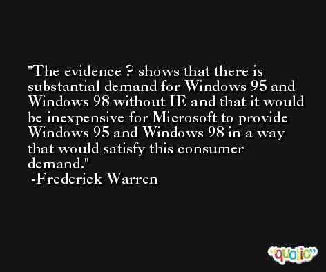 The evidence ? shows that there is substantial demand for Windows 95 and Windows 98 without IE and that it would be inexpensive for Microsoft to provide Windows 95 and Windows 98 in a way that would satisfy this consumer demand. -Frederick Warren