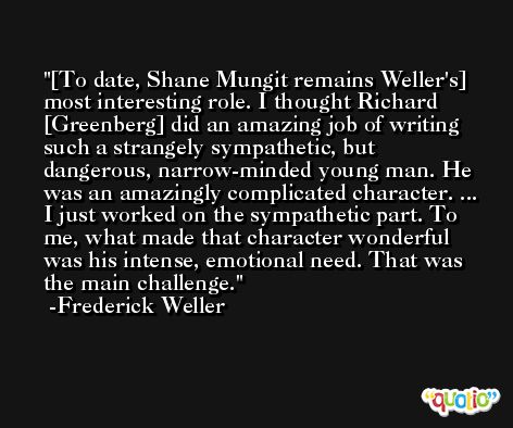 [To date, Shane Mungit remains Weller's] most interesting role. I thought Richard [Greenberg] did an amazing job of writing such a strangely sympathetic, but dangerous, narrow-minded young man. He was an amazingly complicated character. ... I just worked on the sympathetic part. To me, what made that character wonderful was his intense, emotional need. That was the main challenge. -Frederick Weller