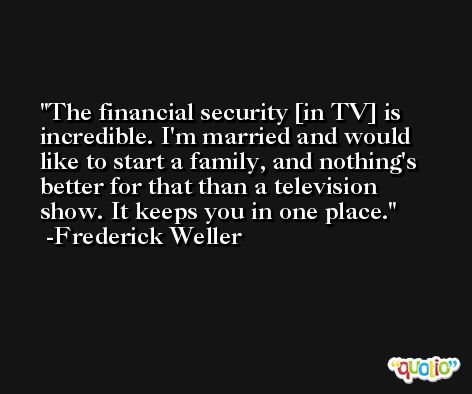 The financial security [in TV] is incredible. I'm married and would like to start a family, and nothing's better for that than a television show. It keeps you in one place. -Frederick Weller