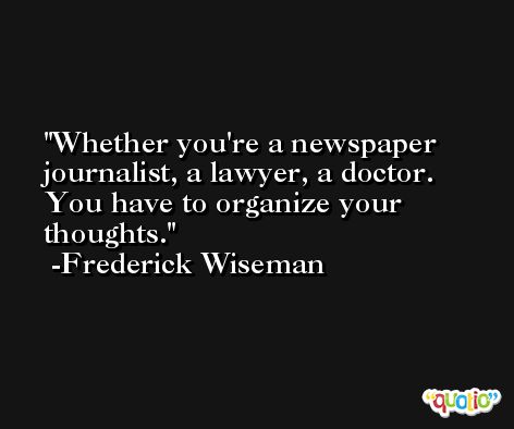 Whether you're a newspaper journalist, a lawyer, a doctor. You have to organize your thoughts. -Frederick Wiseman