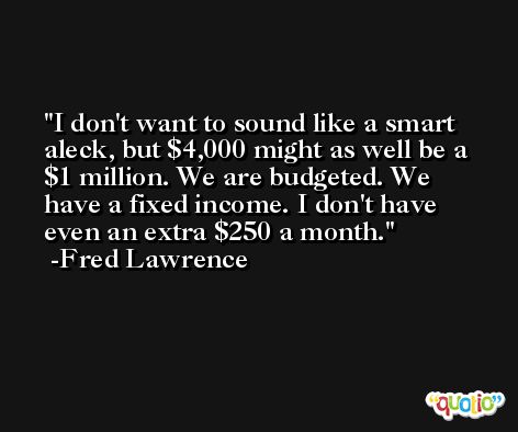 I don't want to sound like a smart aleck, but $4,000 might as well be a $1 million. We are budgeted. We have a fixed income. I don't have even an extra $250 a month. -Fred Lawrence