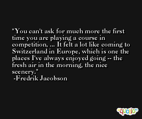 You can't ask for much more the first time you are playing a course in competition, ... It felt a lot like coming to Switzerland in Europe, which is one the places I've always enjoyed going -- the fresh air in the morning, the nice scenery. -Fredrik Jacobson