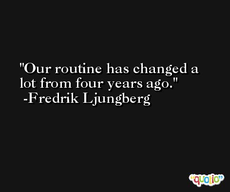 Our routine has changed a lot from four years ago. -Fredrik Ljungberg