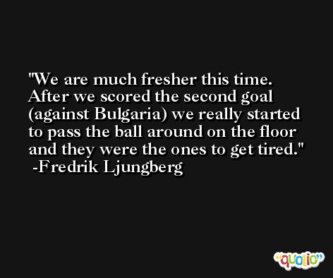 We are much fresher this time. After we scored the second goal (against Bulgaria) we really started to pass the ball around on the floor and they were the ones to get tired. -Fredrik Ljungberg