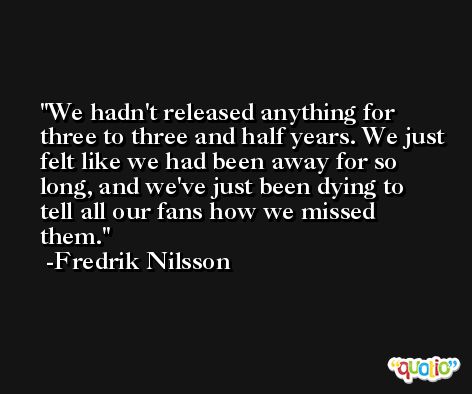 We hadn't released anything for three to three and half years. We just felt like we had been away for so long, and we've just been dying to tell all our fans how we missed them. -Fredrik Nilsson