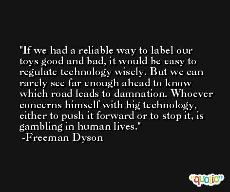 If we had a reliable way to label our toys good and bad, it would be easy to regulate technology wisely. But we can rarely see far enough ahead to know which road leads to damnation. Whoever concerns himself with big technology, either to push it forward or to stop it, is gambling in human lives. -Freeman Dyson