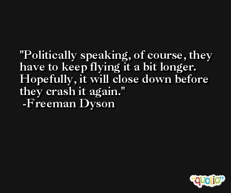 Politically speaking, of course, they have to keep flying it a bit longer. Hopefully, it will close down before they crash it again. -Freeman Dyson