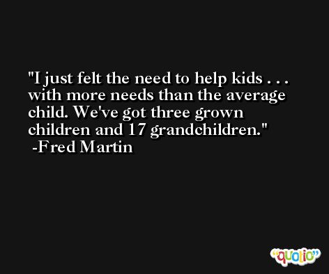 I just felt the need to help kids . . . with more needs than the average child. We've got three grown children and 17 grandchildren. -Fred Martin