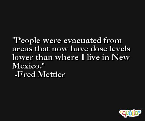 People were evacuated from areas that now have dose levels lower than where I live in New Mexico. -Fred Mettler