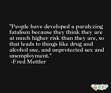 People have developed a paralyzing fatalism because they think they are at much higher risk than they are, so that leads to things like drug and alcohol use, and unprotected sex and unemployment. -Fred Mettler