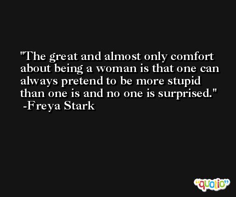 The great and almost only comfort about being a woman is that one can always pretend to be more stupid than one is and no one is surprised. -Freya Stark