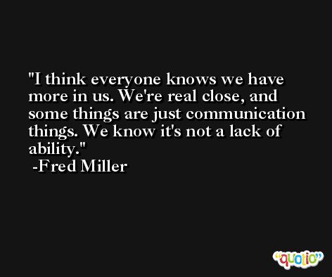 I think everyone knows we have more in us. We're real close, and some things are just communication things. We know it's not a lack of ability. -Fred Miller