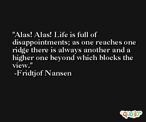 Alas! Alas! Life is full of disappointments; as one reaches one ridge there is always another and a higher one beyond which blocks the view. -Fridtjof Nansen