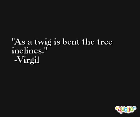 As a twig is bent the tree inclines. -Virgil