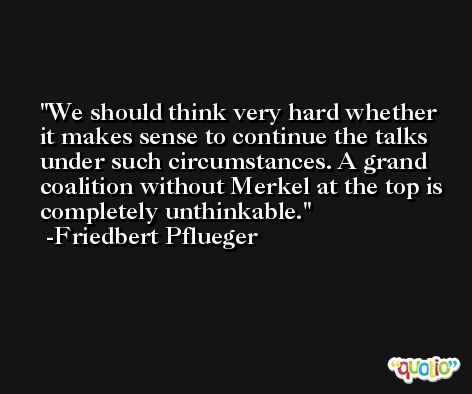 We should think very hard whether it makes sense to continue the talks under such circumstances. A grand coalition without Merkel at the top is completely unthinkable. -Friedbert Pflueger