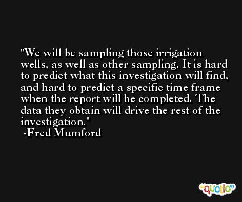 We will be sampling those irrigation wells, as well as other sampling. It is hard to predict what this investigation will find, and hard to predict a specific time frame when the report will be completed. The data they obtain will drive the rest of the investigation. -Fred Mumford