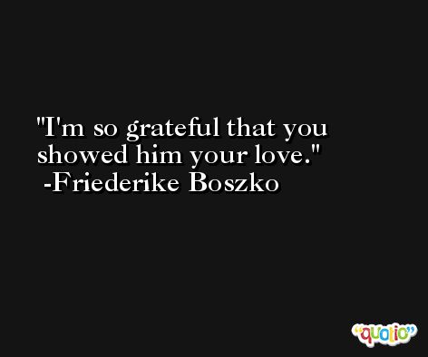 I'm so grateful that you showed him your love. -Friederike Boszko