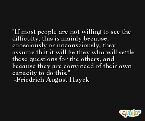 If most people are not willing to see the difficulty, this is mainly because, consciously or unconsciously, they assume that it will be they who will settle these questions for the others, and because they are convinced of their own capacity to do this. -Friedrich August Hayek