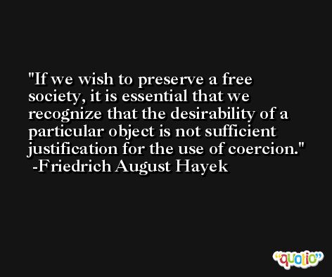 If we wish to preserve a free society, it is essential that we recognize that the desirability of a particular object is not sufficient justification for the use of coercion. -Friedrich August Hayek
