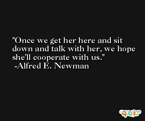 Once we get her here and sit down and talk with her, we hope she'll cooperate with us. -Alfred E. Newman