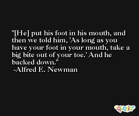 [He] put his foot in his mouth, and then we told him, 'As long as you have your foot in your mouth, take a big bite out of your toe.' And he backed down. -Alfred E. Newman