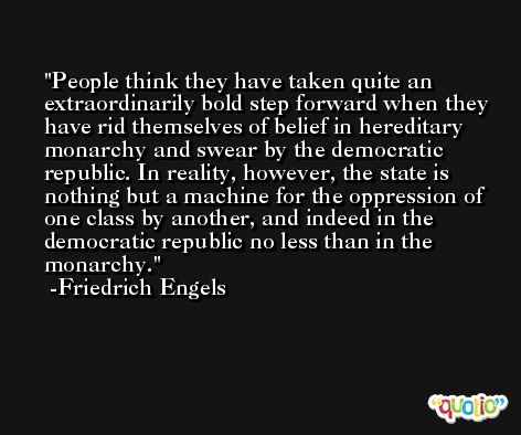 People think they have taken quite an extraordinarily bold step forward when they have rid themselves of belief in hereditary monarchy and swear by the democratic republic. In reality, however, the state is nothing but a machine for the oppression of one class by another, and indeed in the democratic republic no less than in the monarchy. -Friedrich Engels
