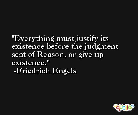 Everything must justify its existence before the judgment seat of Reason, or give up existence. -Friedrich Engels