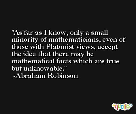 As far as I know, only a small minority of mathematicians, even of those with Platonist views, accept the idea that there may be mathematical facts which are true but unknowable. -Abraham Robinson