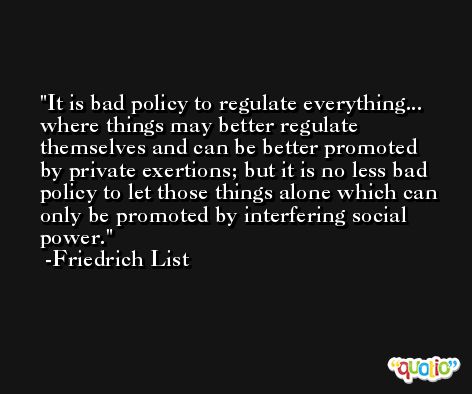 It is bad policy to regulate everything... where things may better regulate themselves and can be better promoted by private exertions; but it is no less bad policy to let those things alone which can only be promoted by interfering social power. -Friedrich List