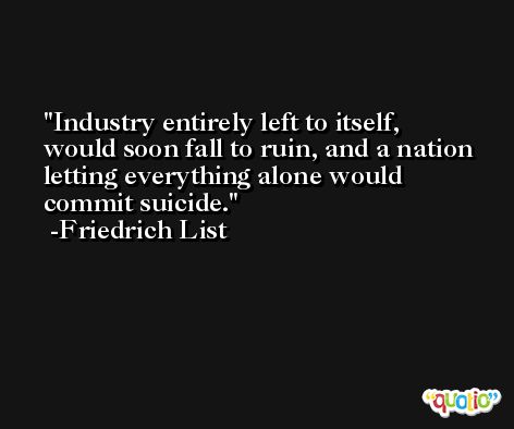 Industry entirely left to itself, would soon fall to ruin, and a nation letting everything alone would commit suicide. -Friedrich List