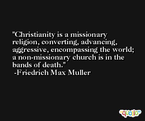 Christianity is a missionary religion, converting, advancing, aggressive, encompassing the world; a non-missionary church is in the bands of death. -Friedrich Max Muller
