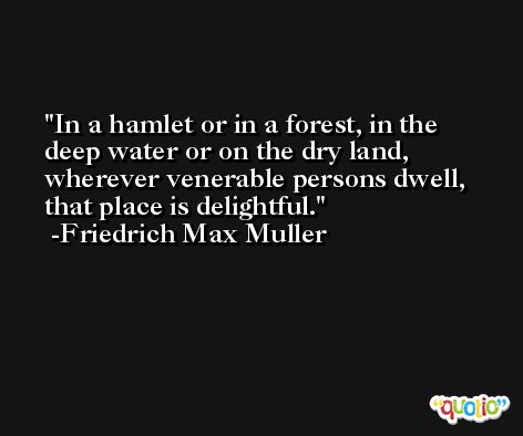 In a hamlet or in a forest, in the deep water or on the dry land, wherever venerable persons dwell, that place is delightful. -Friedrich Max Muller