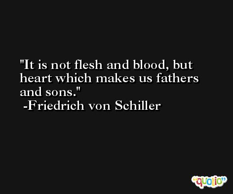 It is not flesh and blood, but heart which makes us fathers and sons. -Friedrich von Schiller
