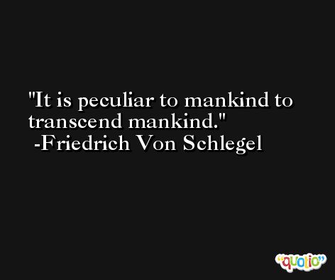 It is peculiar to mankind to transcend mankind. -Friedrich Von Schlegel