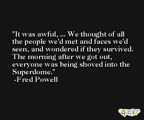 It was awful, ... We thought of all the people we'd met and faces we'd seen, and wondered if they survived. The morning after we got out, everyone was being shoved into the Superdome. -Fred Powell