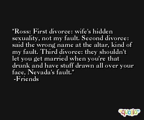 Ross: First divorce: wife's hidden sexuality, not my fault. Second divorce: said the wrong name at the altar, kind of my fault. Third divorce: they shouldn't let you get married when you're that drunk and have stuff drawn all over your face, Nevada's fault. -Friends