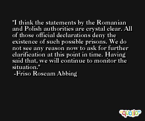 I think the statements by the Romanian and Polish authorities are crystal clear. All of those official declarations deny the existence of such possible prisons. We do not see any reason now to ask for further clarification at this point in time. Having said that, we will continue to monitor the situation. -Friso Roscam Abbing