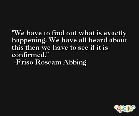 We have to find out what is exactly happening. We have all heard about this then we have to see if it is confirmed. -Friso Roscam Abbing
