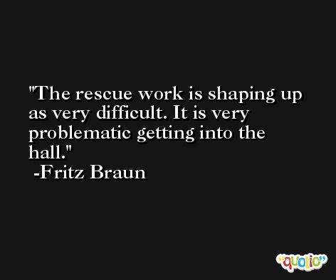 The rescue work is shaping up as very difficult. It is very problematic getting into the hall. -Fritz Braun