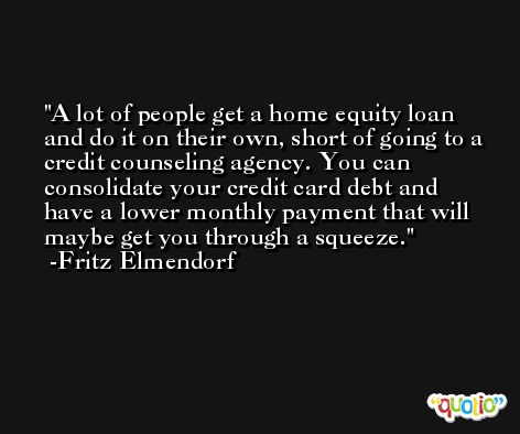 A lot of people get a home equity loan and do it on their own, short of going to a credit counseling agency. You can consolidate your credit card debt and have a lower monthly payment that will maybe get you through a squeeze. -Fritz Elmendorf