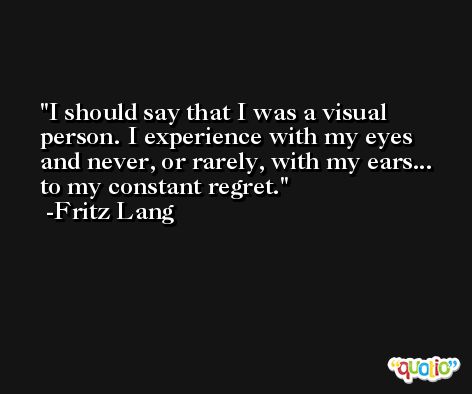 I should say that I was a visual person. I experience with my eyes and never, or rarely, with my ears... to my constant regret. -Fritz Lang