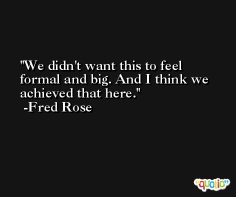 We didn't want this to feel formal and big. And I think we achieved that here. -Fred Rose