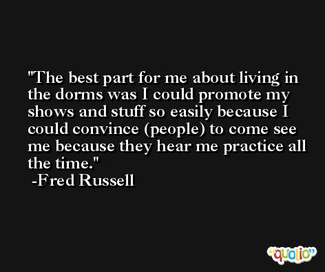 The best part for me about living in the dorms was I could promote my shows and stuff so easily because I could convince (people) to come see me because they hear me practice all the time. -Fred Russell